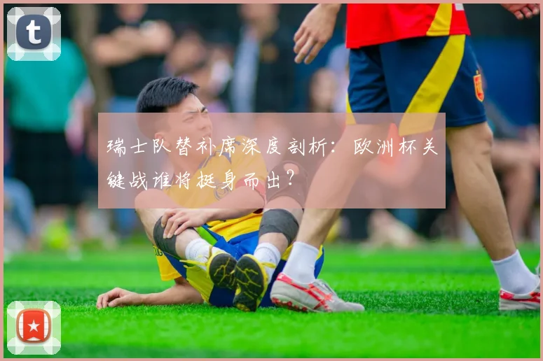 瑞士队替补席深度剖析：欧洲杯关键战谁将挺身而出？