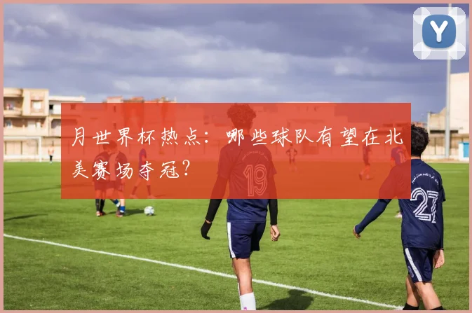 月世界杯热点：哪些球队有望在北美赛场夺冠？