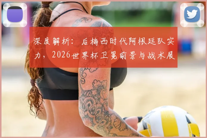 深度解析：后梅西时代阿根廷队实力，2026世界杯卫冕前景与战术展望