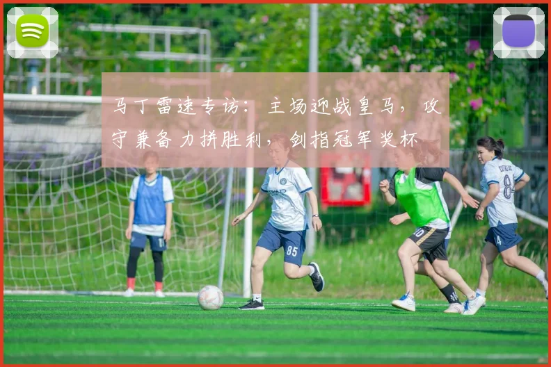 马丁雷速专访：主场迎战皇马，攻守兼备力拼胜利，剑指冠军奖杯