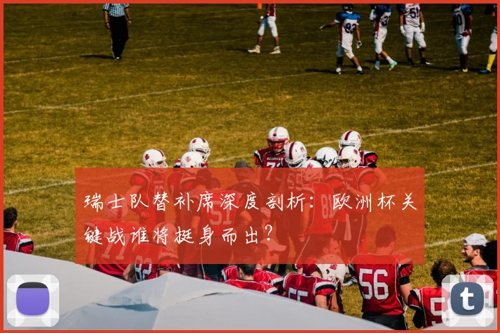 瑞士队替补席深度剖析：欧洲杯关键战谁将挺身而出？