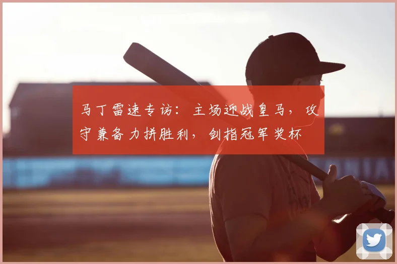 马丁雷速专访:主场迎战皇马,攻守兼备力拼胜利,剑指冠军奖杯